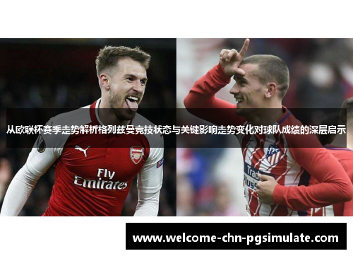从欧联杯赛季走势解析格列兹曼竞技状态与关键影响走势变化对球队成绩的深层启示