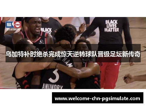 乌加特补时绝杀完成惊天逆转球队晋级足坛新传奇