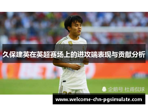 久保建英在英超赛场上的进攻端表现与贡献分析