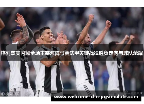 格列兹曼闪耀全场主宰对阵马赛法甲关键战役胜负走向与球队荣耀